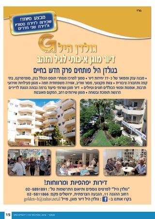 ‫שלנו‬ ‫ירושלים‬ | 119 '‫מס‬ ‫מגזין‬ | 2016 - ‫נובמבר‬15
15 / ‫שלנו‬ ‫ירושלים‬ ‫מגזין‬ / 116 ‫מס׳‬ / 2016 ‫אוגוסט‬
‫הזהב‬ ‫לגיל‬ ‫איכותי‬ ‫מוגן‬ ‫דיור‬‫הזהב‬ ‫לגיל‬ ‫איכותי‬ ‫מוגן‬ ‫דיור‬‫הזהב‬ ‫לגיל‬ ‫איכותי‬ ‫מוגן‬ ‫דיור‬
!‫ומרווחות‬ ‫יפהפיות‬ ‫דירות‬
‫בתי‬ ,‫סופרמרקט‬ ,‫בנק‬ ‫הכולל‬ ‫תוסס‬ ‫מסחרי‬ ‫למרכז‬ ‫סמוך‬ • ‫דיור‬ ‫יחידות‬ 77-‫כ‬ ‫של‬ ‫ומפואר‬ ‫ענק‬ ‫מבנה‬ •
‫ואירועי‬ ‫פעילויות‬ ‫מגוון‬ • ‫חמה‬ ‫משפחתית‬ ‫אווירה‬ ,‫ואדיב‬ ‫מסור‬ ,‫מקצועי‬ ‫צוות‬ • ‫ציבורית‬ ‫ותחבורה‬ ‫קפה‬
‫לדיירים‬ ‫הנונת‬ ‫גבוהה‬ ‫ברמה‬ ‫סיעוד‬ ‫ושרותי‬ ‫מוגן‬ ‫דיור‬ • ‫וטיולים‬ ‫חוגים‬ ‫הכוללים‬ ‫ופנאי‬ ‫אומנות‬ ,‫תרבות‬
‫מאובטח‬ ‫המקום‬ ,‫רחב‬ ‫שירותים‬ ‫מגוון‬ • ‫ובטוחה‬ ‫תומכת‬ ‫הרגשה‬
02-5891891 :'‫טל‬ ‫התרשמות‬ ‫ותיאום‬ ‫נוספים‬ ‫לפרטים‬ "‫היל‬ ‫"גולדן‬
02-5811866 :‫פקס‬ ‫ירושלים‬ ,‫הצרפתית‬ ‫הגבעה‬ ,11 ‫ההגנה‬ ‫רחוב‬
golden-h@zahav.net.il ‫מייל‬ ,‫מוגן‬ ‫דיור‬ ‫היל‬ ‫גולדן‬ : -‫ב‬ ‫אותנו‬ ‫בקרו‬
‫בחיים‬ ‫חדש‬ ‫פרק‬ ‫פותחים‬ ‫היל‬ ‫בגולדן‬
‫בס"ד‬
 