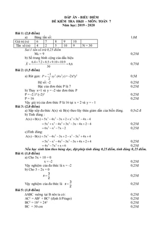 ĐÁP ÁN - BIỂU ĐIỂM
ĐỀ KIỂM TRA HKII – MÔN: TOÁN 7
Năm học: 2019 - 2020
Bài 1: (2,0 điểm)
a) Bảng tần số: 1,0đ
Giá trị (x) 6 7 8 9 10
Tần số (n) 4 2 5 10 9 N = 30
Sai 1 tần số trừ 0,25 điểm
M0 = 9 0,25đ
b) Số trung bình cộng của dấu hiệu
6
,
8
30
9
.
10
10
.
9
5
.
8
2
.
7
4
.
6






X 0,75đ
Bài 2: (1,5 điểm)
a) Rút gọn: )
4
.(
2
1 3
2
y
x
xy
P

 = -2x4y3 0,5đ
Hệ số: -2 0,25đ
Bậc của đơn thức P là 7 0,25đ
b) Thay x=1 và y = -2 vào đơn thức P
P = -2.14.(-2)3 0,25đ
P = 16 0,25đ
Vậy giá trị của đơn thức P là 16 tại x = 2 và y = - 1
Bài 3: (2,0 điểm)
a) Sắp xếp đa thức A(x) và B(x) theo lũy thừa giảm dần của biến đúng. 0,5x2 đ
b) Tính đúng :
3 2 3 2
A(x) B(x) 5x 4x 3x 2 x 3x 4x 4
        
3 3 2 2
5x x 4x 3x 3x 4x 2 4
        0,25đ
3 2
6x x 7x 2
    0,25đ
c)Tính đúng:
3 2 3 2
A(x) B(x) 5x 4x 3x 2 x 3x 4x 4
        
3 3 2 2
5x x 4x 3x 3x 4x 2 4
        0,25đ
3 2
4x 7x x 6
    0,25đ
Nếu học sinh làm theo hàng dọc, đặt phép tính đúng 0,25 điểm, tính đúng 0,25 điểm.
Bài 4: (1,0 điểm)
a) Cho 5x + 10 = 0
x = -2 0,25đ
Vậy nghiệm của đa thức là x = -2 0,25đ
b) Cho 3 – 2x = 0
3
2
x  0,25đ
Vậy nghiệm của đa thức là
3
2
x  0,25đ
Bài 5: (1,0 điểm)
ABC vuông tại B nên ta có: 0,25đ
AC2 = AB2 + BC2 (định lí Pitago) 0,25đ
BC2 = 182 + 242 0,25đ
BC = 30 cm 0,25đ
 