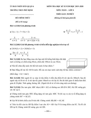 ỦY BAN NHÂN DÂN QUẬN 6 KIỂM TRA HỌC KỲ II NĂM HỌC 2019 -2020
TRƯỜNG THCS PHÚ ĐỊNH MÔN: TOÁN – LỚP 8
…………………………………. THỜI GIAN: 90 PHÚT
ĐỀ CHÍNH THỨC (Không kể thời gian phát đề)
(Đề có 01 trang)
Bài 1:(3,5đ) Giải phương trình
a/ 3(x – 1) – 7 = 5(x + 2) b/
x – 1
5
+ x =
3 – x
7
– 1
c/
2
x + 2
−
3
x + 3
=
2 – x
(x + 2)(x + 3)
Bài 2:(2,0đ) Giải bất phương trình và biểu diễn tập nghiệm trên trục số
a/ 2019(2x + 2) > 2020(2x + 3)
b/
2x − 2
8
+
x − 3
6
≥
1
2
Bài 3:(1,0đ) Ba bạn Hằng mua cho bạn một hồ kiếng hình hộp chữ nhật
nuôi cá kiểng có chiều rộng 40cm, chiều dài 100cm và cao 50cm.
a/ Nếu hồ chứa đầy nước thì thể tích nước là bao nhiêu ?
b/ Bạn Hằng đổ vào hồ 160 lít nước. Đố các em mực nước cách đáy hồ bao nhiêu centimet ?
(Biết rằng: 1 lít = 1dm3)
Bài 4:(1,0đ) Một người đi xe máy từ địa điểm A đến địa điểm B với vận tốc 40km/h. Sau đó
người này từ B trở về A với vận tốc giảm 10km/h so với lúc đi. Do đó thời gian về nhiều hơn thời
gian đi 30 phút. Tính quãng đường AB. (Người đó đi và về trên cùng một con đường).
Bài 5:(2,5đ) Cho tam giác ABC nhọn (AB < AC) có đường cao AD (D ∈ BC). Kẻ DE vuông góc
với AC tại E.
a/ Chứng minh tam giác DEC đồng dạng với tam giác ADC. Từ đó suy ra các tỷ số đồng dạng và
chứng minh DC2 = AC.CE
b/ Gọi M là hình chiếu của D trên AB. Chứng minh AB.AM = AC.AE
c/ Trên tia đối của tia AD lấy điểm I sao cho AI = AD. Gọi N là trung điểm của EC. Tia IE cắt
DN tại H. Chứng minh IH vuông góc với DN.
---Hết---
 