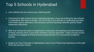 Top 5 Schools in Hyderabad
► Let's rethink how you nurture your child's growth.
► Choosing the right school can be a daunting decision. If you are looking for top schools
in Hyderabad, then look no further. Our list of the Top 5 Schools in Hyderabad provides
information about admission, fee structure, and the teaching methods used by these
esteemed institutions.
► With over twenty-five years of experience in education, the teachers and administrators
of these schools strive to give their students a top-tier education. These schools ensure
students are engaged and empowered, preparing them for a successful academic
journey.
► Explore our Top 5 Schools in Hyderabad to see if one of these top institutions is the right
fit for you and your family.
 