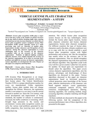V. Karthikeyan, et al International Journal of Computer and Electronics Research [Volume 2, Issue 1, February 2013]

VEHICLE LICENSE PLATE CHARACTER
SEGMENTATION – A STUDY
V.Karthikeyan1, R.Sindhu2, K.Anusha3, D.S.Vijith4
1
Assistant Professor, SVS College of Engineering
2,3,4
UG Students, SVS College of Engineering,
Tamilnadu, India
1
karthick77keyan@gmail.com, 2sindhus1312@gmail.com, 3anusharaghu44@gmail.com,

Abstract- License plate recognition (LPR) plays a major
role in this busy world, as the number of vehicles increases
day by day, theft of vehicles, breaking traffic rules, entering
restricted area are also increases linearly, so to block this act
license plate recognition system is designed. License Plate
Recognition (LPR) systems basically consist of 3 main
processing steps such as: Detection of number plate,
Segmentation of plate characters and Recognition of each
character. Among this, character segmentation is a most
challenging task, as the accuracy of the character
recognition relies on the accuracy of the character
segmentation. Problems of different lighting condition,
adhesion, fracture, rivet, rotation degrades the accuracy of
the character segmentation. So in order to overcome these
problems and uplift the accuracy of character segmentation
various algorithms are developed for this work. Purpose of
this paper is to categorize and brief them.

Keywords - License plate, License Plate Recognition
(LPR), Preprocessing, Character Segmentation.

1. INTRODUCTION
LPR (License Plate Recognition) is an imageprocessing technology used to identify vehicles by
their license plates. The Vehicle Identification
Number (VIN) is a unique identification number for
every car manufactured. Unlike registration
number, license plate number does not change
throughout the lifetime. Moreover, the registration
number is not unique to a car since it can be carried
forward to another car. Since the 21st century, with
social development and improvement of living
standards, the number of vehicles is continuously
increased, the traffic conditions is worsening, which
brought huge pressures to the society and
environment. License plate recognition system can
solve the various road problems generated by the
traffic congestion, thus receiving more and more
©http://ijcer.org

4

vijeepsvs@gmail.com,

attention. The vehicle license plate recognition
system focuses on the key technologies, which
include the license plate region location, license
plate character extraction and license character
segmentation, license plate character recognition.
For different countries the type of license plate,
characters used in the plate, climatic conditions vary
so to cope with this we should establish a good
license plate recognition system with higher
performance and accuracy rate. But the recognition
step mainly relies on the accuracy rate of the
character segmentation. Thus we should strengthen
the character segmentation step with more powerful
and efficient algorithm. One algorithm could work
very well for a given country’s plate but very poorly
for another. So based upon our requirement we
should select the algorithms. This paper covers
various character segmentation algorithms; also the
process, advantages, and disadvantages of those
algorithms are discussed in this paper. Various
algorithms discussed in this paper are character
segmentation based on horizontal projection,
vertical projection, prior knowledge of the license
plate, inherent characteristics of the character, rule
based segment analysis, vector quantization,
connected component analysis (CCA), blob
extraction, morphological operations, filtering,
smearing algorithm, line scanning method, image
scissoring algorithm, template matching and Hough
transform.
All these methods are discussed in this paper in the
following section. And the comparison of the
accuracy/performance rates of these algorithms also
presented in this paper.

ISSN: 2278-5795

Page 47

 