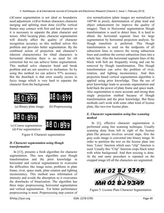 V. Karthikeyan, et al International Journal of Computer and Electronics Research [Volume 2, Issue 1, February 2013]

(i)Coarse segmentation is not ideal so boundaries
need adjustment. (ii)For broken characters character
merging and splitting must done (iii)The vertical
frames may connect with first and last character so
it is necessary to separate the plate character and
noises. After locating plate, character segmentation
will directly affect the quality of character
recognition accuracy so this method solves this
problem and provides better segmentation. By the
combined action of projection and character’s
inherent characteristics for tilted characters in
horizontal direction there is no need for tilt
correction but we can achieve better segmentation.
This method solve character bond and break
problem and are not sensitive to inclination. So by
using this method we can achieve 97% accuracy.
But the drawback is that error usually occurs in
fuzzy image which is very hard to separate the
character from the background.

(a) Binary plate image

(b) Preprocessing

size normalization (plate images are normalized to
160*40 in pixel), determination of plate kind and
object enhancement (to improve the quality of
images). Then in Horizontal segmentation Hough
transformation is used to detect lines. It is hard to
obtain the horizontal segment lines for large
segmentation by horizontal projection analysis. So
Hough transform is preferred. This Hough
transformation is used on the midpoints of all
subsection lines to remove the wrong subsection
lines and combine the correct subsection lines into a
whole line. Also the horizontal segment lines of the
block with bolt are frequently wrong and can be
removed by Hough transformation. This Hough
transformation can solve the problem of rivet,
rotation, and lighting inconsistency. And then
projection based vertical segmentation algorithm is
applied using prior knowledge. Thus the use of
prior knowledge leads to accurate segmentation and
hold back the power of plate frame and space mark.
Also segmentation is more accurate and strong than
single projection method because of Hough
transformation and the prior knowledge. But these
methods can't work with some other kind of license
plate, like two-row license plate.
E. Character segmentation using line scanning
method

(c) Coarse segmentation
(d) Fine segmentation
Figure 4: Character segmentation
D. Character segmentation using Hough
transformation
In [13], presents a fresh algorithm for character
segmentation. This new algorithm uses Hough
transformation and the prior knowledge in
horizontal and vertical segmentation to overcome
the difficulties like image noise, problems in plate
frame, rivet, space mark, plate rotation and lighting
inconsistency. This method uses information of
intensity and avoids the absorption so it overcomes
the drawbacks of binarization. The algorithm has
three steps: preprocessing, horizontal segmentation
and vertical segmentation. For better performance
preprocessing is must. Preprocessing step consist of
©http://ijcer.org

In [1], effective character segmentation is
performed using line scanning technique. Usually
scanning done from left to right of the license
plate.The process involves several steps, first the
gray scale image is converted into binary image. In
order to partition the text on the license plate into
lines ‘Lines’ function which uses “clip” function is
used. Usually this “Clip” function crops black letter
with white background. And then resizing is done.
At the end same procedure is repeated on the
cropped image till all the characters are segmented.

Figure 5: License Plate Character Segmentation

ISSN: 2278-5795

Page 49

 