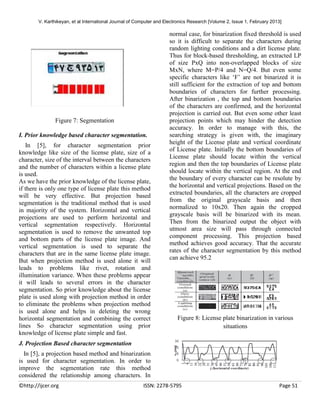 V. Karthikeyan, et al International Journal of Computer and Electronics Research [Volume 2, Issue 1, February 2013]

Figure 7: Segmentation
I. Prior knowledge based character segmentation.
In [5], for character segmentation prior
knowledge like size of the license plate, size of a
character, size of the interval between the characters
and the number of characters within a license plate
is used.
As we have the prior knowledge of the license plate,
if there is only one type of license plate this method
will be very effective. But projection based
segmentation is the traditional method that is used
in majority of the system. Horizontal and vertical
projections are used to perform horizontal and
vertical segmentation respectively. Horizontal
segmentation is used to remove the unwanted top
and bottom parts of the license plate image. And
vertical segmentation is used to separate the
characters that are in the same license plate image.
But when projection method is used alone it will
leads to problems like rivet, rotation and
illumination variance. When these problems appear
it will leads to several errors in the character
segmentation. So prior knowledge about the license
plate is used along with projection method in order
to eliminate the problems when projection method
is used alone and helps in deleting the wrong
horizontal segmentation and combining the correct
lines So character segmentation using prior
knowledge of license plate simple and fast.

normal case, for binarization fixed threshold is used
so it is difficult to separate the characters during
random lighting conditions and a dirt license plate.
Thus for block-based thresholding, an extracted LP
of size PxQ into non-overlapped blocks of size
MxN, where M=P/4 and N=Q/4. But even some
specific characters like ‘F’ are not binarized it is
still sufficient for the extraction of top and bottom
boundaries of characters for further processing.
After binarization , the top and bottom boundaries
of the characters are confirmed, and the horizontal
projection is carried out. But even some other least
projection points which may hinder the detection
accuracy. In order to manage with this, the
searching strategy is given with, the imaginary
height of the License plate and vertical coordinate
of License plate. Initially the bottom boundaries of
License plate should locate within the vertical
region and then the top boundaries of License plate
should locate within the vertical region. At the end
the boundary of every character can be resolute by
the horizontal and vertical projections. Based on the
extracted boundaries, all the characters are cropped
from the original grayscale basis and then
normalized to 10x20. Then again the cropped
grayscale basis will be binarized with its mean.
Then from the binarized output the object with
utmost area size will pass through connected
component processing. This projection based
method achieves good accuracy. That the accurate
rates of the character segmentation by this method
can achieve 95.2

Figure 8: License plate binarization in various
situations

J. Projection Based character segmentation
In [5], a projection based method and binarization
is used for character segmentation. In order to
improve the segmentation rate this method
considered the relationship among characters. In
©http://ijcer.org

ISSN: 2278-5795

Page 51

 