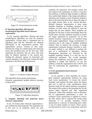 V. Karthikeyan, et al International Journal of Computer and Electronics Research [Volume 2, Issue 1, February 2013]

Figure 9: Horizontal projection results

Figure 10: Vertical projection results
K. Smearing algorithms, filtering and
morphological algorithms based character
segmentation
In [9], smearing algorithms, filtering and some
morphological algorithms are used for character
segmentation. License plate is segmented into its
ingredient parts and the characters are obtained
individually in the segmentation process. This
segmentation process consists of four steps.
Filtering the image for enhancement and removing
noises and unrelated parts are the first step. Then
separating the characters that are close with each
other by dilation operation is the second step.
Finding the character regions by horizontal and
vertical smearing is the third step. Cutting the plate
characters is the final step of this process.

combines the projection and template match, but
also improves the techniques. In order to overcome
the problems of different light strength in different
time, partial light shadow in the image and adhesive
characters new method is used. Projection method is
done in the horizontal direction to detect the edge of
the single license plate in the vertical direction.
Refined character segmentation is done using
template matching as templates designed in the
literature of other works are difficult to meet the
images that are shot random. These templates are
designed on the basis of prior knowledge about the
license plate, and take similarity measures to match
the image segmented by projection. So by this
method accuracy requirements are satisfied along
with proper segmentation. Image normalization is
necessary due to the usage of template matching
method. Then to improve the accuracy of image
segmentation minimum distance classifier is used.
As single method is very difficult to perform the
task so a combination of algorithms. Thorny
floating-point operations are restricted by the
template matching method. It is only the use of
arithmetical operations. The overall algorithm
reduces the complexity, also has great robust. The
algorithm is simple and effective. As per this
method, overall the segmentation rate is 98.8% and
time for performing the segmentation is about
10ms.
L.Vector quantization based character
segmentation

Figure 11: Locations of plate characters
This algorithm shows greater performance.
Character segmentation method achieves accuracy
of about 96%.

Figure 12: Individual characters
L. Template Matching and projection based
character segmentation.
In [2], for license plate character segmentation a
new method has been proposed. The originality lies
in this case in its treatment which not only
©http://ijcer.org

In [3], presents a fresh algorithm for license
plate character segmentation problems by using
local vector quantization. To extract the correct
boundary and segment the plate region the binary
split tree is used for vector quantization which
becomes ready for the optical character recognition.
The output of the system is the bounding box for the
license plates detected and their segmented
characters. Gabor filter performs well at detection,
but its segmentation performance is poor. So
nonlinear vector quantization is applied to remove
the false alarms and to segment the license plate
characters to its accurate boundary Vector
quantization is a process of allocating pixel values
in one of a finite number of vectors. These vectors
are determined in such a way using binary split tree

ISSN: 2278-5795

Page 52

 