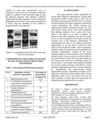 V. Karthikeyan, et al International Journal of Computer and Electronics Research [Volume 2, Issue 1, February 2013]

method so such that quantization error is
minimized. And at the end, connected component
analysis is applied to the quantized image to gain
the character segments. This method is effective
segmenting the plate characters. In this method the
performance rate of this License plate segmentation
is 94.2%. But the drawback of this method is
computationally very expensive.

Figure 13: segmentation results of various sizes and
forms of license plate
3. PERFORMANCE MEASURES OF LICENSE
PLATE CHARACTER SEGMENTATION
TECHNIQUES
Table. 1: Percentage of Performance measures
S.No

Algorithms used for
character segmentation

1
2

Blob Extraction [12]
Combination of projection
and inherent characteristics
of the character [11]
Image scissoring
algorithm[7]
Morphological and
partition based method[10]
Projection based method[5]

3
4
5
6

7
8

Smearing algorithm,
filtering and morphological
algorithm[9]
Template matching and
projection based method[2]
Vector quantization[3]

©http://ijcer.org

Percentage of
performance/
accuracy (%)
97.2
97

4. CONCLUSION
This paper presents various algorithms for
license plate character segmentation. License Plate
Recognition (LPR) system plays a vital role in
Intelligent Transportation System (ITS). It controls
various problems like traffic congestion, and used in
various applications like border crossing, law
enforcement, parking, automatic toll gates etc., this
LPR system comes across with various problems
like lighting condition, rivet, various size, form,
break in the plate, so in order to produce an
effective result the recognition rate must be good.
So, as we know recognition rate mainly rely on the
accuracy rate of the character segmentation. If
segmentation part fails or the output of character
segmentation is not fair then it will have some
effect on the recognition output. Thus to generate a
valuable output we presented various algorithms for
character segmentation. Among all the above
methods projection based method is the traditional
method used in various systems, but this method is
not much effective alone. So if the characteristic of
the license plate and prior knowledge about the
license plate is used along with projection method
we can get a better accuracy and effective result.
Character segmentation accuracy can also improved
by strengthening the preprocessing before
segmentation process. Algorithms presented in this
paper have both positive and negative sides. Certain
algorithm works well in one country but not for
other countries, so based upon our requirement we
should select the algorithm for our system.
REFERENCES

95
94
95.2
96

98.8
94.2

[1] Anuja P. Nagare, “License Plate Character
Recognition System using Neural Network”,
International Journal of Computer Applications, (0975 –
8887) Volume 25– No.10, July 2011.
[2] Deng Hongyao, Song Xiuli, “License Plate
Characters Segmentation Using Projection and Template
Matching”, International Conference on Information
Technology and Computer Science, 2009.
[3] Fatih Kahraman, Binnur Kurt, and Muhittin Gökmen,
“License Plate Character Segmentation Based on the
Gabor Transform and Vector Quantization”, A. Yazici
and C. Sener (Eds.): ISCIS 2003, lncs 2869, pp. 381388, 2003.
ISSN: 2278-5795

Page 53

 