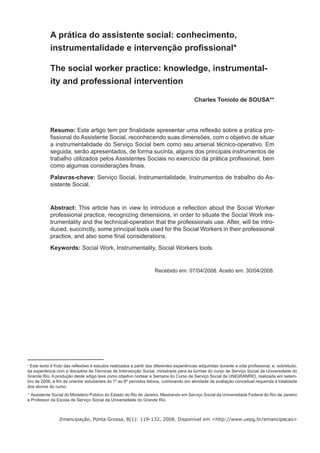 A prática do assistente social: conhecimento,
            instrumentalidade e intervenção proﬁssional*

            The social worker practice: knowledge, instrumental-
            ity and professional intervention

                                                                                        Charles Toniolo de SOUSA**




            Resumo: Este artigo tem por ﬁnalidade apresentar uma reﬂexão sobre a prática pro-
            ﬁssional do Assistente Social, reconhecendo suas dimensões, com o objetivo de situar
            a instrumentalidade do Serviço Social bem como seu arsenal técnico-operativo. Em
            seguida, serão apresentados, de forma sucinta, alguns dos principais instrumentos de
            trabalho utilizados pelos Assistentes Sociais no exercício da prática proﬁssional, bem
            como algumas considerações ﬁnais.
            Palavras-chave: Serviço Social, Instrumentalidade, Instrumentos de trabalho do As-
            sistente Social.


            Abstract: This article has in view to introduce a reﬂection about the Social Worker
            professional practice, recognizing dimensions, in order to situate the Social Work ins-
            trumentality and the technical-operation that the professionals use. After, will be intro-
            duced, succinctly, some principal tools used for the Social Workers in their professional
            practice, and also some ﬁnal considerations.
            Keywords: Social Work, Instrumentality, Social Workers tools.


                                                                   Recebido em: 07/04/2008. Aceito em: 30/04/2008.




∗
 Este texto é fruto das reﬂexões e estudos realizados a partir das diferentes experiências adquiridas durante a vida proﬁssional, e, sobretudo,
da experiência com a disciplina de Técnicas de Intervenção Social, ministrada para as turmas do curso de Serviço Social da Universidade do
Grande Rio. A produção deste artigo teve como objetivo nortear a Semana do Curso de Serviço Social da UNIGRANRIO, realizada em setem-
bro de 2006, a ﬁm de orientar estudantes do 1º ao 8º períodos letivos, culminando em atividade de avaliação conceitual requerida à totalidade
dos alunos do curso.
∗∗
   Assistente Social do Ministério Público do Estado do Rio de Janeiro, Mestrando em Serviço Social da Universidade Federal do Rio de Janeiro
e Professor da Escola de Serviço Social da Universidade do Grande Rio.



                 Emancipação, Ponta Grossa, 8(1): 119-132, 2008. Disponível em <http://www.uepg.br/emancipacao>
 