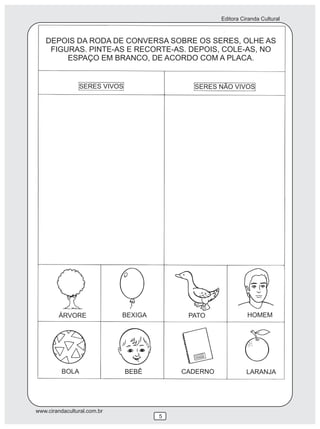 Editora Ciranda Cultural
www.cirandacultural.com.br
5
DEPOIS DA RODA DE CONVERSA SOBRE OS SERES, OLHE AS
FIGURAS. PINTE-AS E RECORTE-AS. DEPOIS, COLE-AS, NO
ESPAÇO EM BRANCO, DE ACORDO COM A PLACA.
SERES VIVOS SERES NÃO VIVOS
ÁRVORE BEXIGA PATO HOMEM
BOLA BEBÊ CADERNO LARANJA
 