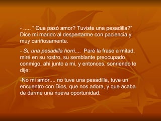 ..... “ Que pas ó  amor? Tuviste una pesadilla?” Dice mi marido al despertarme con paciencia y muy cari ñ osamente. - Si, una pesadilla horri ....  Par é  la frase a mitad, mir é  en su rostro, su semblante preocupado conmigo, ahi junto a mi, y entonces, sonriendo le dije: No mi amor.... no tuve una pesadilla, tuve un encuentro con Dios, que nos adora, y que acaba de darme una nueva oportunidad. 