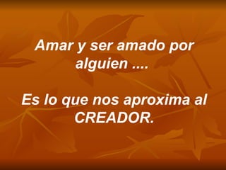 Amar y ser amado por alguien ....  Es lo que nos aproxima al CREADOR. 
