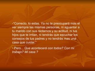 “ Correcto, lo estas. Ya no te preocupar á  m á s el ver siempre las mismas personas, ni aguantar a tu marido con sus reclamos y su actitud, ni tus hijos que te irritan, ni tendr á s que escuchar los consejos de tus padres y no tendr á s mas una casa que cuidar.” Pero ... Que acontecerá con todos? Con mi trabajo? Mi casa ?  