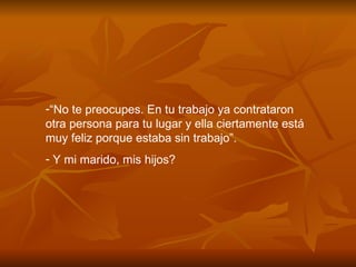 “ No te preocupes. En tu trabajo ya contrataron otra persona para tu lugar y ella ciertamente está muy feliz porque estaba sin trabajo”. Y mi marido, mis hijos? 