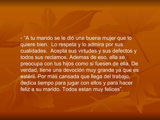 “ A tu marido se le di ó  una buena mujer que lo quiere bien.  Lo respeta y lo admira por sus cualidades.  Acepta sus virtudes y sus defectos y  todos sus reclamos. Ademas de eso, ella se preocupa con tus hijos como si fuesen de ella. De verdad, tiene una devoci ó n muy grande ya que es estéril. Por mas cansada que llega del trabajo, dedica tiempo para jugar con ellos y para hacer feliz a su marido. Todos estan muy felices”. 