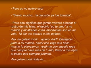 Pero  yo no quiero eso! “ Siento mucho... la decisi ó n ya fue tomada”. Pero eso significa que jam á s volver é  a besar el rostro de mis hijos , ni decirle “yo te amo” a mi marido y mostrarles cuan importantes son en mi vida.  Ni dar um abrazo a mis padres. No, no quiero morir... quiero vivir!!  Envejecer junto a mi marido, hacer ese viaje que hace mucho lo planeamos, vestirme con aquella ropa que compr é  hace mas de 1 a ñ o, llevar a mis hijos al paseo que siempre promet í .  No quiero morir todavia... 