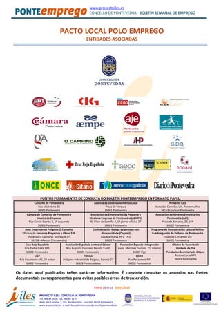 www.proxectoiles.es
CONCELLO DE PONTEVEDRA BOLETÍN SEMANAL DE EMPREGO
Páxina 18 de 18 09/01/2013
PROXECTO ILES - CONCELLO DE PONTEVEDRA
Tef. 986 84 16 06 Fax. 986 84 13 75
Avda. das Camelias 3, Urb. Pontemuiños - Lourizán 36153 Pontevedra
www.proxectoiles.es e-mail: iles_administracion@concellopontevedra.es
PACTO LOCAL POLO EMPREGO
ENTIDADES ASOCIADAS
PUNTOS PERMANENTES DE CONSULTA DO BOLETÍN PONTEEMPREGO EN FORMATO PAPEL:
Concello de Pontevedra
Rúa Michelena 30
36001 Pontevedra
Axencia de Desenvolvemento Local
Praza da Verdura
36001 Pontevedra
Proxecto ILES
Avda das Camelias s/n. Pontemuiños
36153 Lourizán Pontevedra
Cámara de Comercio de Pontevedra
Viveiro de Empesas
Rúa García Camba 8, 1º esquerda
36001 Pontevedra
Asociación de Empresarios da Pequena e
Mediana Empresa de Pontevedra (AEMPE)
R/ Virxe do Camiño 2, 1ª planta-oficina 27
36001 Pontevedra
Asociacion de Xóvenes Empresarios
Pontevedra (AJE)
Praza de Barcelos, 27, 1ºA
36002 Pontevedra
Asoc Empresarios Polígono O Campiño
Oficinas de Sercoysa Proyectos y Obras S.A.
Polígono O Campiño, parcela A-37
36158 –Marcón (Pontevedra)
Confederación Galega de persoas con
discapacidade (Cogami)
Rúa Marquesa nº 5, 1º D
36002 Pontevedra
Programa de Incorporación Laboral Militar
Subdelegación de Defensa de Pontevedra
Paseo de Cervantes s/n
36001 Pontevedra
Cruz Roja Española
Rúa Padre Gaite Nº5
36002 Pontevedra
Asociación Española contra el Cáncer
Rúa Augusto Gonzalez Besada 9 entl
36001 Pontevedra
Fundación Érguete- Integración
Avda. Martínez Garrido, 21, interior
36205 Vigo
Oficina de Xuventude
Unidade de Dia
Fundación Secretariado Gitano
Rúa sor Lucía Nº2
36002 Pontevedra
UGT
Rúa Pasantería nº1, 1º andar
36002 Pontevedra
FORGA
Polígono Industrial da Reigosa, Parcela 27
36828 Pontecaldelas
CCOO
Rúa Pasantería Nº1
36002 Pontevedra
Os datos aquí publicados teñen carácter informativo. É convinte consultar os anuncios nas fontes
documentais correspondentes para evitar posibles erros de transcrición.
 