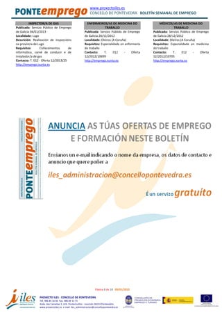 www.proxectoiles.es
CONCELLO DE PONTEVEDRA BOLETÍN SEMANAL DE EMPREGO
Páxina 8 de 18 09/01/2013
PROXECTO ILES - CONCELLO DE PONTEVEDRA
Tef. 986 84 16 06 Fax. 986 84 13 75
Avda. das Camelias 3, Urb. Pontemuiños - Lourizán 36153 Pontevedra
www.proxectoiles.es e-mail: iles_administracion@concellopontevedra.es
INSPECTOR/A DE GAS
Publicada: Servizo Público de Emprego
de Galicia 04/01/2013
Localidade: Lugo
Descrición: Realización de inspeccións
na provincia de Lugo
Requisitos: Coñecementos de
informática, carné de conducir e de
instalador/a de gas
Contacto: T. 012 - Oferta 12/2013/25
http://emprego.xunta.es
ENFERMEIROS/AS DE MEDICINA DO
TRABALLO
Publicada: Servizo Públido de Emprego
de Galicia 28/12/2012
Localidade: Oleiros (A Coruña)
Requisitos: Especialidade en enfermería
do traballo
Contacto: T. 012 - Oferta
12/2012/10699
http://emprego.xunta.es
MÉDICOS/AS DE MEDICINA DO
TRABALLO
Publicada: Servizo Público de Emprego
de Galicia 28/12/2012
Localidade: Oleiros (A Coruña)
Requisitos: Especialidade en medicina
do traballo
Contacto: T. 012 - Oferta
12/2012/10705
http://emprego.xunta.es
 