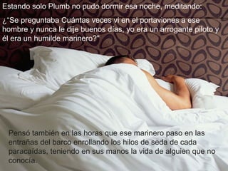 Estando solo Plumb no pudo dormir esa noche, meditando: ¿“Se preguntaba Cuántas veces vi en el portaviones a ese hombre y nunca le dije buenos días, yo era un arrogante piloto y él era un humilde marinero?" Pensó también en las horas que ese marinero paso en las entrañas del barco enrollando los hilos de seda de cada paracaídas, teniendo en sus manos la vida de alguien que no conocía. 