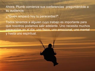 Ahora, Plumb comienza sus conferencias  preguntándole a su audiencia: ¿"Quién empacó hoy tu paracaídas?". Todos tenemos a alguien cuyo trabajo es importante para que nosotros podamos salir adelante. Uno necesita muchos paracaídas en el día: uno físico, uno emocional, uno mental y hasta uno espiritual. 