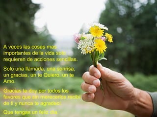 A veces las cosas mas importantes de la vida solo requieren de acciones sencillas.  Solo una llamada, una sonrisa, un gracias, un te Quiero, un te Amo. Gracias te doy por todos los favores que sin merecerlos recibí de ti y nunca te agradecí. Que tengas un feliz día.   