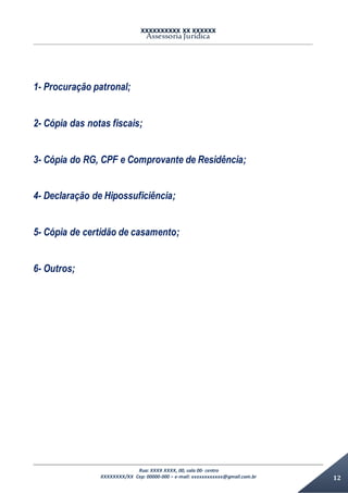 XXXXXXXXXX XX XXXXXX
Assessoria Jurídica
Rua: XXXX XXXX, 00, sala 00- centro
XXXXXXXX/XX Cep: 00000-000 – e-mail: xxxxxxxxxxxx@gmail.com.br 12
1- Procuração patronal;
2- Cópia das notas fiscais;
3- Cópia do RG, CPF e Comprovante de Residência;
4- Declaração de Hipossuficiência;
5- Cópia de certidão de casamento;
6- Outros;
 