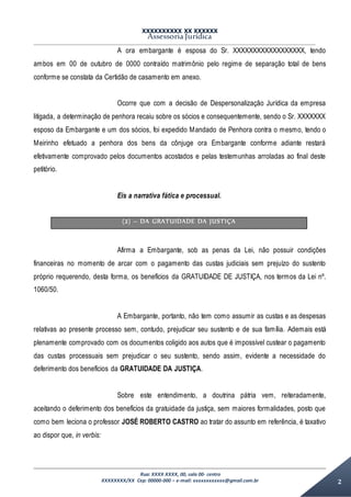 XXXXXXXXXX XX XXXXXX
Assessoria Jurídica
Rua: XXXX XXXX, 00, sala 00- centro
XXXXXXXX/XX Cep: 00000-000 – e-mail: xxxxxxxxxxxx@gmail.com.br 2
A ora embargante é esposa do Sr. XXXXXXXXXXXXXXXXXX, tendo
ambos em 00 de outubro de 0000 contraído matrimônio pelo regime de separação total de bens
conforme se constata da Certidão de casamento em anexo.
Ocorre que com a decisão de Despersonalização Jurídica da empresa
litigada, a determinação de penhora recaiu sobre os sócios e consequentemente, sendo o Sr. XXXXXXX
esposo da Embargante e um dos sócios, foi expedido Mandado de Penhora contra o mesmo, tendo o
Meirinho efetuado a penhora dos bens da cônjuge ora Embargante conforme adiante restará
efetivamente comprovado pelos documentos acostados e pelas testemunhas arroladas ao final deste
petitório.
Eis a narrativa fática e processual.
(2) – DA GRATUIDADE DA JUSTIÇA
Afirma a Embargante, sob as penas da Lei, não possuir condições
financeiras no momento de arcar com o pagamento das custas judiciais sem prejuízo do sustento
próprio requerendo, desta forma, os benefícios da GRATUIDADE DE JUSTIÇA, nos termos da Lei nº.
1060/50.
A Embargante, portanto, não tem como assumir as custas e as despesas
relativas ao presente processo sem, contudo, prejudicar seu sustento e de sua família. Ademais está
plenamente comprovado com os documentos coligido aos autos que é impossível custear o pagamento
das custas processuais sem prejudicar o seu sustento, sendo assim, evidente a necessidade do
deferimento dos benefícios da GRATUIDADE DA JUSTIÇA.
Sobre este entendimento, a doutrina pátria vem, reiteradamente,
aceitando o deferimento dos benefícios da gratuidade da justiça, sem maiores formalidades, posto que
como bem leciona o professor JOSÉ ROBERTO CASTRO ao tratar do assunto em referência, é taxativo
ao dispor que, in verbis:
 
