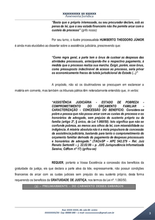 XXXXXXXXXX XX XXXXXX
Assessoria Jurídica
Rua: XXXX XXXX, 00, sala 00- centro
XXXXXXXX/XX Cep: 00000-000 – e-mail: xxxxxxxxxxxx@gmail.com.br 3
“Basta que o próprio interessado, ou seu procurador declare, sob as
penas da lei, que o seu estado financeiro não lhe permite arcar com o
custeio do processo” (grifo nosso)
Por seu turno, o ilustre processualista HUMBERTO THEODORO JÚNIOR
é ainda mais elucidativo ao dissertar sobre a assistência judiciária, prescrevendo que:
“Como regra geral, a parte tem o ônus de custear as despesas das
atividades processuais, antecipando-lhe o respectivo pagamento, à
medida que o processo realiza sua marcha. Exigir, porém, esse ônus,
como pressuposto indeclinável de acesso ao processo, seria privar
os economicamente fracos da tutela jurisdicional do Estado (...)”
A propósito, não só os doutrinadores se preocupam em esclarecer a
matéria em comento, mas também os tribunais pátrios têm reiteradamente entendido que, in verbis:
“ASSISTÊNCIA JUDICIÁRIA - ESTADO DE POBREZA -
COMPROMETIMENTO DO ORÇAMENTO FAMILIAR -
CARACTERIZAÇÃO - CONCESSÃO DO BENEFÍCIO. Considera-se
pobre a pessoa que não possa arcar com as custas do processo e os
honorários de advogado, sem prejuízo do sustento próprio ou da
família (artigo 2º, § único, da Lei 1.060/50). Isto significa que não se
confunde pobreza, ao menos aos olhos da lei, com miserabilidade ou
indigência. A miséria absoluta não é a mola propulsora da concessão
da assistência judiciária, bastando para tanto o comprometimento do
orçamento familiar derivado do pagamento de despesas processuais
e honorários de advogado.” (TACívSP – APC 542.279 – Rel. Juiz
Renato Sartorelli – j. 22.02.99 – p. JUIS Jurisprudência Informatizada
Saraiva, CdRom nº 17) (grifou-se)
REQUER, portanto a Vossa Excelência a concessão dos benefícios da
gratuidade da justiça, eis que declara a parte ativa da lide, expressamente, não possuir condições
financeiras de arcar com as custas judiciais sem prejuízo do seu sustento próprio, desta forma
requerendo os benefícios da GRATUIDADE DE JUSTIÇA, nos termos da Lei nº. 1.060/50.
(3) – PRELIMIARMENTE – DO CABIMENTO DESSES EMBARGOS
 