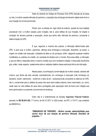 XXXXXXXXXX XX XXXXXX
Assessoria Jurídica
Rua: XXXX XXXX, 00, sala 00- centro
XXXXXXXX/XX Cep: 00000-000 – e-mail: xxxxxxxxxxxx@gmail.com.br 4
Antes do advento do Código de Processo Civil (CPC) discutia-se se cabia
ou não, à mulher casada intimada da penhora, a oposição dos embargos de terceiro objetivando livrar a
sua meação do imóvel penhorado.
Porém com a entrada em vigor tanto do anterior, quanto do novo estatuto
processual civil, a mulher casada, para meação, isto é, para defesa de sua meação, foi erigida à
condição de terceiro perante a execução, ainda que tenha sido intimada da penhora, consoante a
determinação do CPC.
É que, segundo a maioria dos autores, a intimação determinada pelo
CPC, é para que a mulher, querendo, ofereça seus embargos à execução, discutindo, se quiser, a
origem do crédito sob execução, nulidades do título ou do processo, enfim, alegando qualquer matéria
modificativa ou extintiva do crédito, em paridade de direitos com o marido. Para esse efeito, a intimação
a que se refere o dispositivo teria o mesmo condão que uma verdadeira citação. A discussão doutrinária
gira, então, neste aspecto, exatamente sobre a validade citatória dessa esdrúxula forma de intimação.
Nesse passo, os embargos à arrematação da mulher casada, cabíveis até
mesmo que tenha ela sido vencida, eventualmente, em embargos à execução (não embargos do
devedor), teriam cabimento - conforme a letra da lei - exclusivamente consoante os ditames do CPC,
isto é, unicamente para a defesa da posse dos seus bens dotais próprios, bens reservados, ou, como
neste caso se verá defesa de seus bens (protegidos pela separação total de bens) com relação aos
bens penhorados no presente cumprimento de sentença.
Outro não é o entendimento do Excelso Supremo Tribunal Federal,
exarado no RE 86.651-GO, 1ª Turma, de 09.12.1977, in LEX-Jurispr. do STF, n.º 5/117, cujo conteúdo
da EMENTA é:
"EMBARGOS DE TERCEIRO - Mulher casada, admissibilidade para
excluir bens de sua meação de penhora efetuada. Dissídios de
julgados..."
 