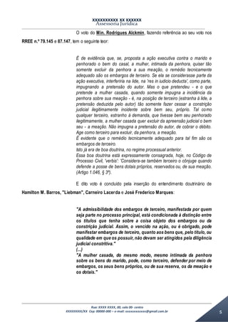 XXXXXXXXXX XX XXXXXX
Assessoria Jurídica
Rua: XXXX XXXX, 00, sala 00- centro
XXXXXXXX/XX Cep: 00000-000 – e-mail: xxxxxxxxxxxx@gmail.com.br 5
O voto do Min. Rodrigues Alckmin, fazendo referência ao seu voto nos
RREE n.º 79.145 e 87.147, tem o seguinte teor:
É de evidência que, se, proposta a ação executiva contra o marido e
penhorado o bem do casal, a mulher, intimada da penhora, quiser tão
somente excluir da penhora a sua meação, o remédio tecnicamente
adequado são os embargos de terceiro. Se ela se considerasse parte da
ação executiva, interferiria na lide, na 'res in iudicio deducta', como parte,
impugnando a pretensão do autor. Mas o que pretendeu - e o que
pretende a mulher casada, quando somente impugna a incidência da
penhora sobre sua meação - é, na posição de terceiro (estranha à lide, a
pretensão deduzida pelo autor) tão somente fazer cessar a constrição
judicial ilegitimamente incidente sobre bem seu, próprio. Tal como
qualquer terceiro, estranho à demanda, que tivesse bem seu penhorado
ilegitimamente, a mulher casada quer excluir da apreensão judicial o bem
seu - a meação. Não impugna a pretensão do autor, de cobrar o débito.
Age como terceiro para excluir, da penhora, a meação.
É evidente que o remédio tecnicamente adequado para tal fim são os
embargos de terceiro.
Isto já era de boa doutrina, no regime processual anterior.
Essa boa doutrina está expressamente consagrada, hoje, no Código de
Processo Civil, 'verbis': 'Considera-se também terceiro o cônjuge quando
defende a posse de bens dotais próprios, reservados ou, de sua meação.
(Artigo 1.046, § 3º).
E dito voto é concluído pela inserção do entendimento doutrinário de
Hamilton M. Barros, "Liebman", Carneiro Lacerda e José Frederico Marques:
"A admissibilidade dos embargos de terceiro, manifestada por quem
seja parte no processo principal, está condicionada à distinção entre
os títulos que tenha sobre a coisa objeto dos embargos ou da
constrição judicial. Assim, o vencido na ação, ou é obrigado, pode
manifestar embargos de terceiro, quanto aos bens que, pelo título, ou
qualidade em que os possuir, não devam ser atingidos pela diligência
judicial constritiva."
(...)
"A mulher casada, do mesmo modo, mesmo intimada da penhora
sobre os bens do marido, pode, como terceiro, defender por meio de
embargos, os seus bens próprios, ou de sua reserva, os da meação e
os dotais."
 