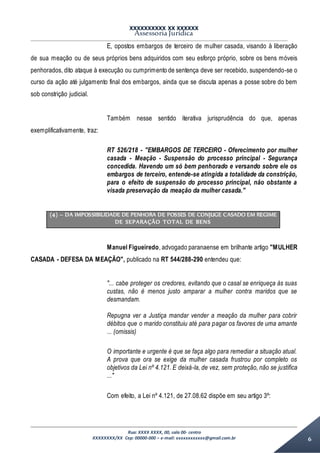 XXXXXXXXXX XX XXXXXX
Assessoria Jurídica
Rua: XXXX XXXX, 00, sala 00- centro
XXXXXXXX/XX Cep: 00000-000 – e-mail: xxxxxxxxxxxx@gmail.com.br 6
E, opostos embargos de terceiro de mulher casada, visando à liberação
de sua meação ou de seus próprios bens adquiridos com seu esforço próprio, sobre os bens móveis
penhorados, dito ataque à execução ou cumprimento de sentença deve ser recebido, suspendendo-se o
curso da ação até julgamento final dos embargos, ainda que se discuta apenas a posse sobre do bem
sob constrição judicial.
Também nesse sentido iterativa jurisprudência do que, apenas
exemplificativamente, traz:
RT 526/218 - "EMBARGOS DE TERCEIRO - Oferecimento por mulher
casada - Meação - Suspensão do processo principal - Segurança
concedida. Havendo um só bem penhorado e versando sobre ele os
embargos de terceiro, entende-se atingida a totalidade da constrição,
para o efeito de suspensão do processo principal, não obstante a
visada preservação da meação da mulher casada."
(4) – DA IMPOSSIBILIDADE DE PENHORA DE POSSES DE CONJUGE CASADO EM REGIME
DE SEPARAÇÃO TOTAL DE BENS
Manuel Figueiredo, advogado paranaense em brilhante artigo "MULHER
CASADA - DEFESA DA MEAÇÃO", publicado na RT 544/288-290 entendeu que:
"... cabe proteger os credores, evitando que o casal se enriqueça às suas
custas, não é menos justo amparar a mulher contra maridos que se
desmandam.
Repugna ver a Justiça mandar vender a meação da mulher para cobrir
débitos que o marido constituiu até para pagar os favores de uma amante
... (omissis)
O importante e urgente é que se faça algo para remediar a situação atual.
A prova que ora se exige da mulher casada frustrou por completo os
objetivos da Lei nº 4.121. E deixá-la, de vez, sem proteção, não se justifica
..."
Com efeito, a Lei nº 4.121, de 27.08.62 dispõe em seu artigo 3º:
 