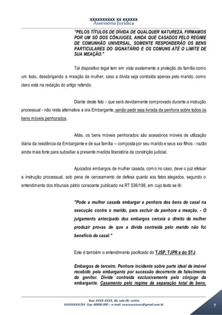XXXXXXXXXX XX XXXXXX
Assessoria Jurídica
Rua: XXXX XXXX, 00, sala 00- centro
XXXXXXXX/XX Cep: 00000-000 – e-mail: xxxxxxxxxxxx@gmail.com.br 7
"PELOS TÍTULOS DE DÍVIDA DE QUALQUER NATUREZA, FIRMAMOS
POR UM SÓ DOS CÔNJUGES, AINDA QUE CASADOS PELO REGIME
DE COMUNHÃO UNIVERSAL, SOMENTE RESPONDERÃO OS BENS
PARTICULARES DO SIGNATÁRIO E OS COMUNS ATÉ O LIMITE DE
SUA MEAÇÃO."
Tal dispositivo legal tem em vista exatamente a proteção da família como
um todo, desobrigando a meação da mulher, caso a dívida seja contraída apenas pelo marido, como
claro está na redação do artigo referido.
Diante deste fato - que será devidamente comprovado durante a instrução
processual - não resta alternativa a ora Embargante, senão pedir seja livrada da penhora sobre todos os
bens móveis penhorados.
Aliás, os bens móveis penhorados são acessórios móveis de utilização
diária da residência da Embargante e de sua família – composta por seu marido e seus xxx filhos - razão
ainda mais forte para subsidiar a presente medida liberatória da constrição judicial.
Ajuizados embargos de mulher casada, como no caso, deve o juiz efetuar
a instrução processual, sob pena de cerceamento de defesa quanto aos fatos alegados, segundo o
entendimento dos tribunais pátrio consoante publicado na RT 536/198, em cujo texto se lê:
"Pode a mulher casada embargar a penhora dos bens do casal na
execução contra o marido, para excluir da penhora a meação. - O
julgamento antecipado dos embargos cerceia o direito da mulher
produzir provas de que a dívida contraída pelo marido não foi
benefício do casal."
Este é também o entendimento pacificado do TJSP, TJPR e do STJ:
Embargos de terceiro. Penhora incidente sobre parte ideal de imóvel
recebido pela embargante por sucessão decorrente de falecimento
do genitor. Dívida contraída exclusivamente pelo cônjuge da
embargante. Casamento pelo regime da separação total de bens.
 