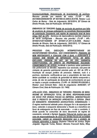XXXXXXXXXX XX XXXXXX
Assessoria Jurídica
Rua: XXXX XXXX, 00, sala 00- centro
XXXXXXXX/XX Cep: 00000-000 – e-mail: xxxxxxxxxxxx@gmail.com.br 8
Incomunicabilidade. Determinação de levantamento da penhora.
Recurso provido por maioria de votos. (TJ-SP - APL:
00319666320098260196 SP 0031966-63.2009.8.26.0196, Relator: Luis
Carlos de Barros - Data de Julgamento: 06/10/2014, 20ª Câmara de
Direito Privado, Data de Publicação: 30/10/2014).
EMBARGOS DE TERCEIRO Pedido de exclusão da penhora por falta
de anuência da cônjuge-embargante na constrição Desnecessidade
da autorização Casamento sob regime de separação total de bens
Artigo 1647 do CPC - Sentença de improcedência mantida Litigância
de má-fé configurada - Recurso não provido.* (TJ-SP - APL:
00169412120118260008 SP 0016941-21.2011.8.26.0008, Relator:
Heraldo de Oliveira, Data de Julgamento: 30/01/2013, 13ª Câmara de
Direito Privado, Data de Publicação: 05/02/2013).
PROCESSO CIVIL. EXECUÇÃO. INTEMPESTIVIDADE DO
INCONFORMISMO RECURSAL. NÃO CONHECIMENTO. PENHORA DE
BEM PERTENCENTE A CONJUGE COM O QUAL A AGRAVANTE É
CASADA SOB REGIME DE SEPARAÇÃO TOTAL DE BENS.
EXCLUSÃO. EXEGESE DO ART. 591 DO CPC. GARANTIA
CONSTITUCIONAL DO DIREITO DE PROPRIEDADE. NULIDADE.
CONHECIMENTO DE OFÍCIO. Incidindo a penhora sobre patrimônio
não pertencente ao devedor, imperativa sua exclusão, sob pena de
violação da garantia patrimonial prevista pelo art. 591 do CPC e
frustração do escopo jurídico do processo. Ademais, nula é a
penhora, mormente, verificando-se que o proprietário do bem não
detém qualidade ou condição de garantidor do débito exequendo e,
ainda, de não ter participado da demanda de conhecimento em que
se impôs a sanção condenatória. (TJ-PR - AI: 3923955 PR 0392395-5,
Relator: José Cichocki Neto - Data de Julgamento: 26/09/2007, 12ª
Câmara Cível, Data de Publicação: DJ: 7469).
APELAÇÃO CÍVEL. EMBARGOS DE TERCEIRO. PENHORA DE BENS.
REGIME DE SEPARAÇÃO TOTAL DE BENS. RESPONSABILIDADE
DO SÓCIO POR DÍVIDAS FISCAIS DA EMPRESA. DEMONSTRAÇÃO
QUE O PRODUTO DA INFRAÇÃO APROVEITOU À ESPOSA. ÔNUS
DO EXEQÜENTE. HONORÁRIOS ADVOCATÍCIOS. CONDENAÇÃO. 1.
O regime matrimonial adotado pelos cônjuges foi o da separação de
bens, cabendo à exequente demonstrar a fraude ou o benefício em
favor da embargante em face da executada – e não o contrário. 2.
Ainda quando há comunhão de bens decorrente do regime do
casamento, entende o Egrégio Superior Tribunal de Justiça que, em
caso de responsabilização do sócio por dívidas fiscais da sociedade
executada, caberá ao exequente demonstrar que o produto da
infração aproveitou à esposa (Superior Tribunal de Justiça, Órgão
Julgador: Segunda Turma, Relator: Ministro Franciulli Netto, REsp
 