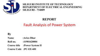SILIGURI INSTITUTE OF TECHNOLOGY
DEPARTMENT OF ELECTRICAL ENGINEERING
SILIGURI - 734009
REPORT
Fault Analysis of Power System
By
Name :Arico Dhar
Roll no. :11901620004
Course title :Power System II
Course Code :PC-EE-601
 