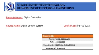 SILIGURI INSTITUTE OF TECHNOLOGY
DEPARTMENT OF ELECTRICAL ENGINEERING
Presented by
Name
Roll :
Department :
Semester : 6th SEMESTER
Presentation on : Digital Controller
Course Name: Digital Control System Course Code :PE–EE-601A
PRIYASHREE NANDI
11901621030
ELECTRICAL ENGINEERING
 