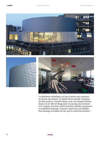 24
TROPHÉE ARCHIZINC N°6 || ÉQUIPEMENTS PUBLICS| LAURéAt
"Le bâtiment cylindrique est posé comme une couronne
au-dessus du campus. La façade de la rotonde s’organise
en deux parties. La partie basse, avec son vitrage continu,
donne sur la ville de Wuppertal, le paysage des environs
et le campus. Des brise-soleil verticaux mobiles structurent
et modèlent la façade. La partie supérieure est habillée
d’un bardage d’écailles de zinc que le soleil fait miroiter."
 