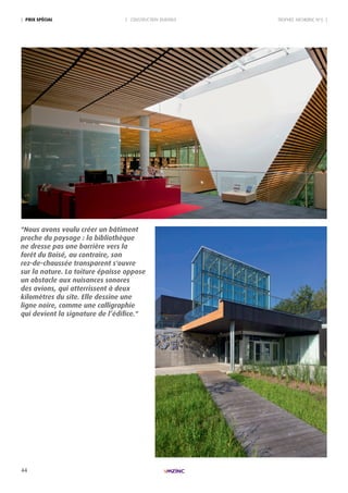44
| pRIx spécIAL | CONSTRUCTION DURABLE TROPHÉE ARCHIZINC N°6 |
"Nous avons voulu créer un bâtiment
proche du paysage : la bibliothèque
ne dresse pas une barrière vers la
forêt du Boisé, au contraire, son
rez-de-chaussée transparent s'ouvre
sur la nature. La toiture épaisse oppose
un obstacle aux nuisances sonores
des avions, qui atterrissent à deux
kilomètres du site. Elle dessine une
ligne noire, comme une calligraphie
qui devient la signature de l’édifice."
 
