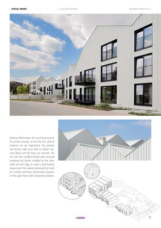 17
ARCHIZINC TROPHY N°6 || SpeciAL AWARd | COLLECTIVE HOUSING
Nothing differentiates the social housing from
the private housing, so that the less well-off
residents are not stigmatised. The partition
and facade walls were built in cellular con-
crete blocks and the floors are concrete. The
zinc roof was installed directly onto structural
insulating box beams installed on the outer
walls and roof ridge, to create a load-bearing
origami-roof. This volume eliminated the need
for a timber roof frame and provides residents
on the upper floors with exceptional volumes.
 