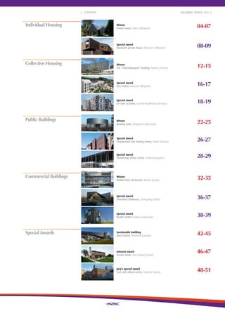 2
04-07
08-09
12-15
16-17
46-47
18-19
22-25
26-27
28-29
32-35
36-37
38-39
42-45
48-51
| CONTENTS
Individual Housing Winner
Private house, Ghent (Belgium)
Special award
Bouckaert private house, Roeselare (Belgium)
Winner
The “Tchécoslovaquie” building, Nantes (France)
Special award
Den Travoo, Hoeilaart (Belgium)
Collective Housing
ARCHIZINC TROPHY N°6 |
Special award
Le Carré en Seine, Issy-les-Moulineaux (France)
Winner
Reading room, Wuppertal (Germany)
Special award
Employment and Training Centre, Rodez (France)
Special award
Stonehenge Visitor Centre, (United Kingdom)
Winner
MAKRO food wholesaler, Madrid (Spain)
Special award
Greenland Clubhouse, Chongqing (China)
Special award
Health Centre, Freiberg (Germany)
Commercial Buildings
Public Buildings
Special Awards
Jury's special award
Civic and cultural centre, Palencia (Spain)
Internet award
Private house, Isla Colunga (Spain)
Sustainable building
Boisé Library, Montreal (Canada)
 