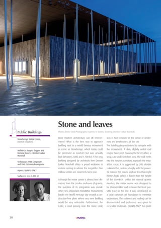 28
| éQUIPEMENTS PUBLICS| LAURéAt TROPHéE ARCHIZINC N°4 |
Does modern architecture suit all environ-
ments? What is the best way to approach
building next to a world famous monument
as iconic as Stonehenge, which today could
be perceived as Land-Art but was actually
built between 2,800 and 1,100 B.C.? The new
building designed by architects firm Denton
Corker Marshall offers a proud welcome to
visitors coming to admire the megaliths. One
million visitors are expected every year.
Although the visitor center is almost two kilo-
metres from the circular enclosure of granite,
the question of its integration was crucial:
other, less important monolithic monuments
border the World Heritage site around a con-
struction-free plain where any new building
would be very noticeable. Furthermore, the
A344, a road passing near the stone circle
was in fact removed in the sense of wilder-
ness and timelessness of the site.
The building does not intend to compete with
the monument. A slim, slightly veiled roof
covers three pods housing the ticket office, a
shop, café and exhibition area. The roof melts
into the horizon as visitors approach the meg-
alithic circle. It is supported by 200 slender
columns that contrast sharply with the power-
ful mass of the stones, and are less than eight
metres high, which is lower than the height
of the cromlech. Unlike the eternal granite
menhirs, the visitor centre was designed to
be disassembled and to leave the least pos-
sible trace on the site. It was constructed on
a large concrete raft foundation to minimize
excavations. The columns and roofing can be
disassembled and preference was given to
recyclable materials. QUARTZ-ZINC®
has pride
Stone and leaves
Photos: Peter cook Photographs & James O. Davies. Drawing: Denton corker Marshall.Public Buildings
Stonehenge Visitor centre,
(United kingdom)
Architects: Angela Dapper and
Dominic Davey - Denton corker
Marshall
Techniques: VMZ composite
and VMZ Perforated composite
Aspect: QUArTZ-Zinc®
Surface in zinc: 3,000 m2
 