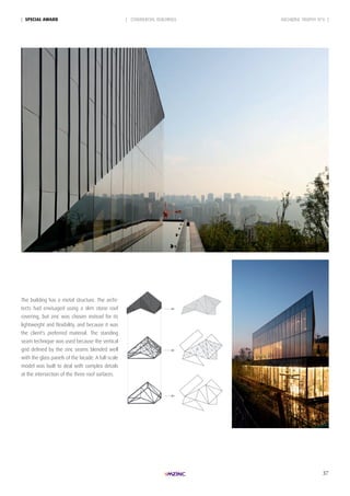 37
| SpeciAL AWARd
The building has a metal structure. The archi-
tects had envisaged using a slim stone roof
covering, but zinc was chosen instead for its
lightweight and flexibility, and because it was
the client's preferred material. The standing
seam technique was used because the vertical
grid defined by the zinc seams blended well
with the glass panels of the facade. A full-scale
model was built to deal with complex details
at the intersection of the three roof surfaces.
| COMMERCIAL BUILDINGS ARCHIZINC TROPHY N°6 |
 