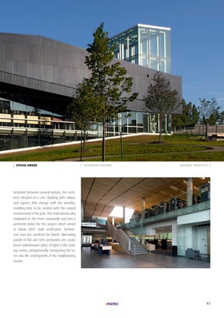 43
| SpeciAL AWARd | SUSTAINABLE BUILDING
hesitated between several options, the archi-
tects decided on a zinc cladding with colours
and aspects that change with the weather,
enabling links to be created with the natural
environment of the park. The material was also
evaluated as the most sustainable and was a
pertinent choice for this project which aimed
to obtain LEED* Gold certification. Architec-
ture was not sacrificed for labels: alternating
panels of flat and 50% perforated zinc create
lavish kaleidoscopic plays of light in the read-
ing rooms, metaphorically transporting the us-
ers into the undergrowth of the neighbouring
woods.
ARCHIZINC TROPHY N°6 |
 