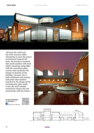 50
VM Zinc for Architecture
| JURY'S SPECIAL AWARD ARCHIZINC TROPHY N°6 || SpeciAL AWARd
"We kept the walls and
the brick structure while
attempting to open the prison
environment towards the
town. We needed a material
that could combine with brick
whilst remaining compatible
with the translucent glass
sections that symbolize the
change in function of the
building. Because zinc is
both traditional and modern,
with joints that could be
matched to the design of the
contemporary glass walls,
it was the most suitable
material to connect the old
construction with the future."
For more information
on this project... >
 