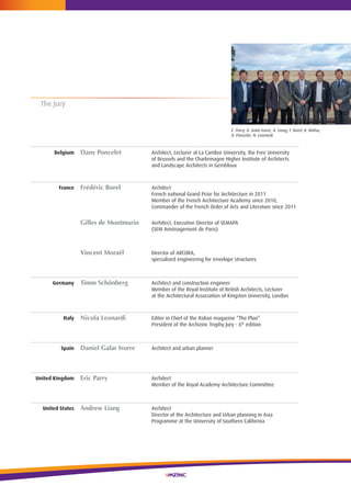 52
The Jury
Belgium Dany Poncelet Architect, Lecturer at La cambre University, the Free University
of Brussels and the charlemagne higher institute of Architects
and Landscape Architects in Gembloux
France Frédéric Borel Architect
French national Grand Prize for Architecture in 2011
Member of the French Architecture Academy since 2010,
commander of the French Order of Arts and Literature since 2011
Gilles de Montmarin Architect, executive Director of SeMAPA
(SeM Aménagement de Paris)
Vincent Moraël Director of ArcOrA,
specialized engineering for envelope structures
Germany Timm Schönberg Architect and construction engineer
Member of the royal institute of British Architects, Lecturer
at the Architectural Association of kingston University, London
Italy Nicola Leonardi editor in chief of the italian magazine “The Plan”
President of the Archizinc Trophy Jury - 6th
edition
Spain Daniel Galar Irurre Architect and urban planner
United Kingdom Eric Parry Architect
Member of the royal Academy Architecture committee
United States Andrew Liang Architect
Director of the Architecture and Urban planning in Asia
Programme at the University of Southern california
E. Parry, D. Galar Irurre, A. Liang, F. Borel, R. Baltus,
D. Poncelet, N. Leonardi.
 