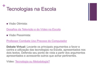 +
Tecnologias na Escola
 Visão Otimista:
Desafios da Televisão e do Vídeo na Escola
 Visão Pessimista:
Professor Combate Uso Precoce do Computador
Debate Virtual: Levante os principais argumentos a favor e
contra a utilização das tecnologias na Escola, apresentados nos
dois textos. Defenda seu ponto de vista a partir dos argumentos
apresentados e acrescente outros que achar pertinentes.
Vídeo: Tecnologia ou Metodologia?
 