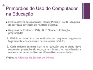 +
Primórdios do Uso do Computador
na Educação
 Ensino através das máquinas: Sidney Pressey (1924) – Máquina
de correção de testes de múltipla escolha.
 Máquinas de Ensinar (1950) – B. F. Skinner – Instrução
programada:
1. Dividir o material a ser ensinado em pequenos segmentos
logicamente encadeados e denominados módulos.
2. Cada módulo termina com uma questão que o aluno deve
responder preenchendo espaços em branco ou escolhendo a
resposta certa entre diversas alternativas apresentadas.
Vídeo: As Máquinas de Ensinar de Skinner
 
