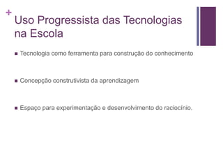 +
Uso Progressista das Tecnologias
na Escola
 Tecnologia como ferramenta para construção do conhecimento
 Concepção construtivista da aprendizagem
 Espaço para experimentação e desenvolvimento do raciocínio.
 