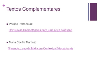 +
Textos Complementares
 Phillipe Perrenoud:
Dez Novas Competências para uma nova profissão
 Maria Cecília Martins:
Situando o uso da Mídia em Contextos Educacionais
 