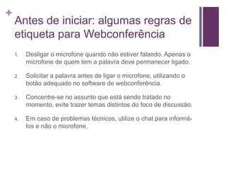 +
Antes de iniciar: algumas regras de
etiqueta para Webconferência
1. Desligar o microfone quando não estiver falando. Apenas o
microfone de quem tem a palavra deve permanecer ligado.
2. Solicitar a palavra antes de ligar o microfone, utilizando o
botão adequado no software de webconferência.
3. Concentre-se no assunto que está sendo tratado no
momento, evite trazer temas distintos do foco de discussão.
4. Em caso de problemas técnicos, utilize o chat para informá-
los e não o microfone.
 