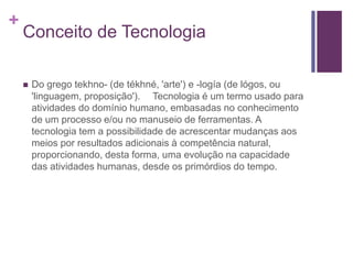 +
Conceito de Tecnologia
 Do grego tekhno- (de tékhné, 'arte') e -logía (de lógos, ou
'linguagem, proposição'). Tecnologia é um termo usado para
atividades do domínio humano, embasadas no conhecimento
de um processo e/ou no manuseio de ferramentas. A
tecnologia tem a possibilidade de acrescentar mudanças aos
meios por resultados adicionais à competência natural,
proporcionando, desta forma, uma evolução na capacidade
das atividades humanas, desde os primórdios do tempo.
 