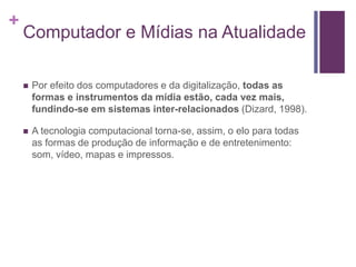 +
Computador e Mídias na Atualidade
 Por efeito dos computadores e da digitalização, todas as
formas e instrumentos da mídia estão, cada vez mais,
fundindo-se em sistemas inter-relacionados (Dizard, 1998).
 A tecnologia computacional torna-se, assim, o elo para todas
as formas de produção de informação e de entretenimento:
som, vídeo, mapas e impressos.
 