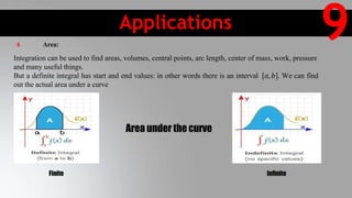 Applications
9
Area under the curve
Finite Infinite
4 Area:
Integration can be used to find areas, volumes, central points, arc length, center of mass, work, pressure
and many useful things.
But a definite integral has start and end values: in other words there is an interval 𝑎, 𝑏 . We can find
out the actual area under a curve
 