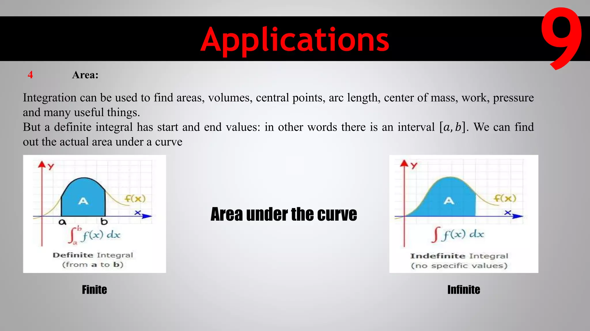 Applications
9Integration can be used to find areas, volumes, central points, arc length, center of mass, work, pressure
and many useful things.
But a definite integral has start and end values: in other words there is an interval 𝑎, 𝑏 . We can find
out the actual area under a curve
Area under the curve
Finite Infinite
4 Area:
 